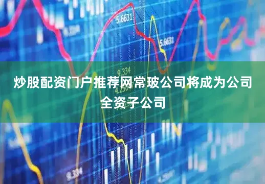 炒股配资门户推荐网常玻公司将成为公司全资子公司