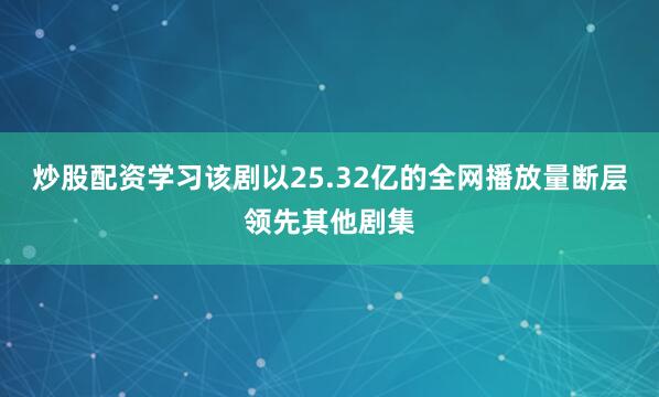 炒股配资学习该剧以25.32亿的全网播放量断层领先其他剧集