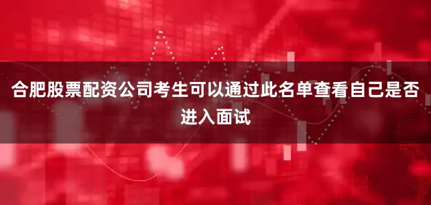 合肥股票配资公司考生可以通过此名单查看自己是否进入面试