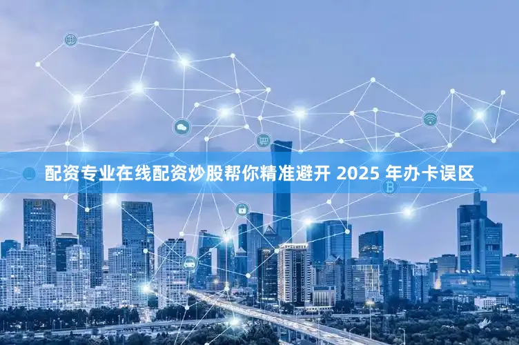 配资专业在线配资炒股帮你精准避开 2025 年办卡误区