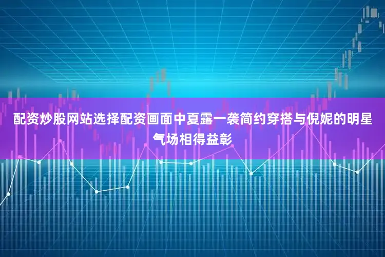 配资炒股网站选择配资画面中夏露一袭简约穿搭与倪妮的明星气场相得益彰