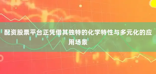 配资股票平台正凭借其独特的化学特性与多元化的应用场景